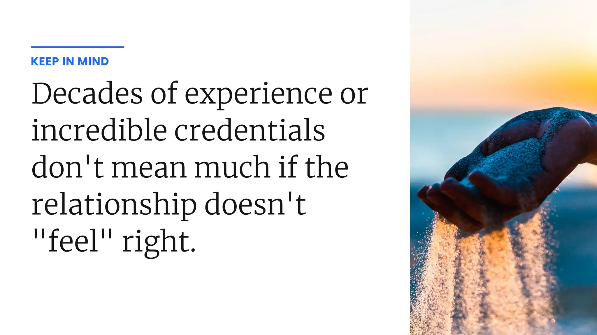 Decades of experience or
incredible credentials
don't mean much if the
relationship doesn't
"feel" right.
KEEP IN MIND
 