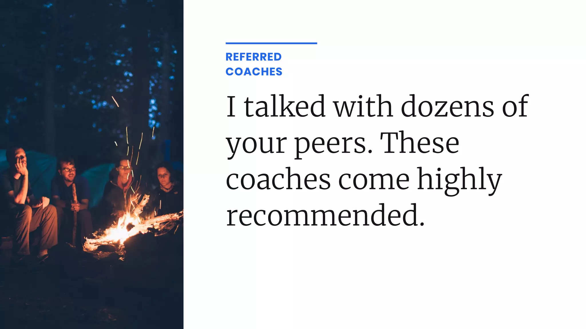 I talked with dozens of
your peers. These
coaches come highly
recommended.
REFERRED
COACHES
 