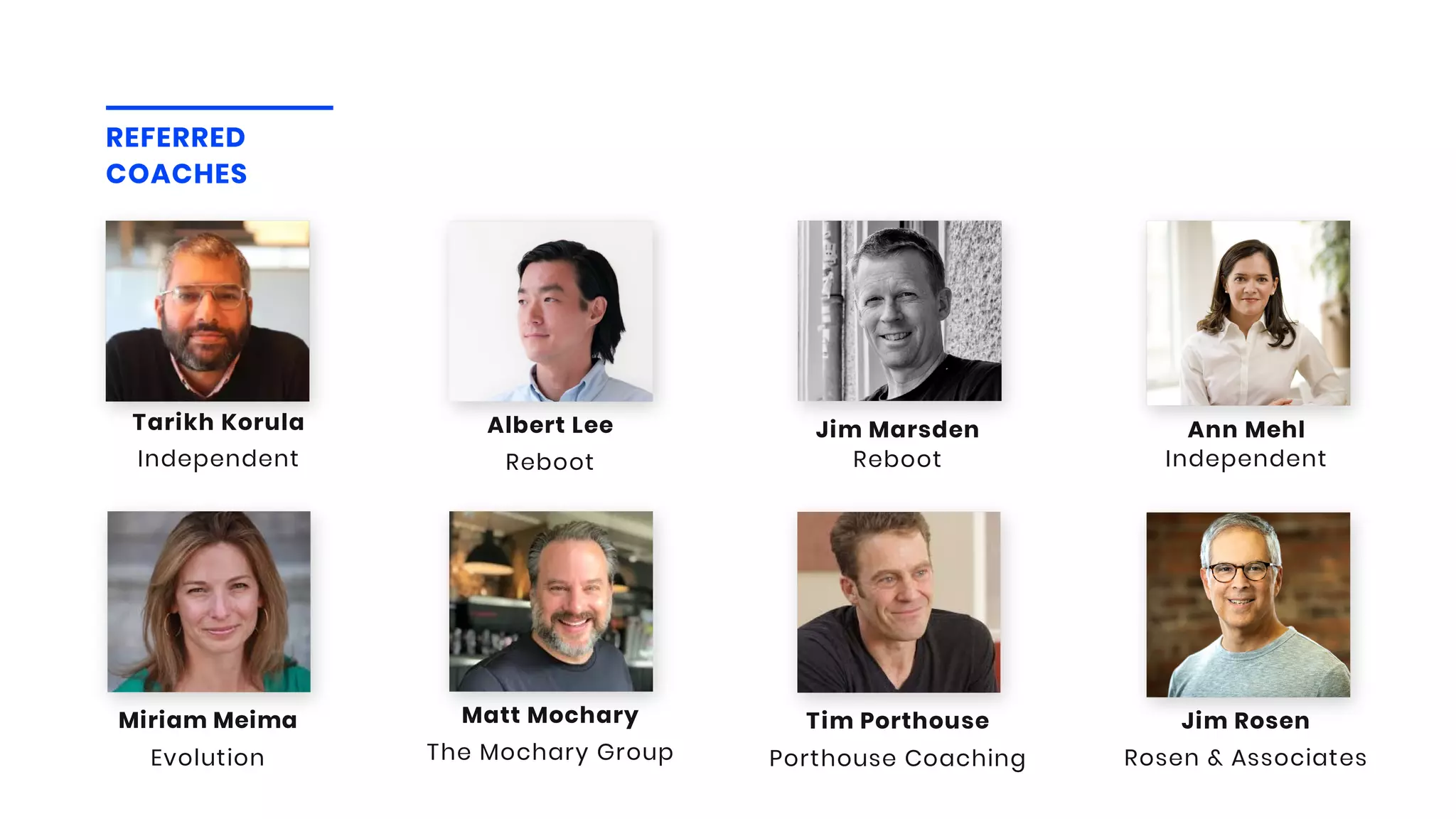 Reboot
Albert Lee
REFERRED
COACHES
Independent
Ann Mehl
Reboot
Jim Marsden
Evolution
Miriam Meima
The Mochary Group
Matt Mochary
Porthouse Coaching
Tim Porthouse
Rosen & Associates
Jim Rosen
Independent
Tarikh Korula
 
