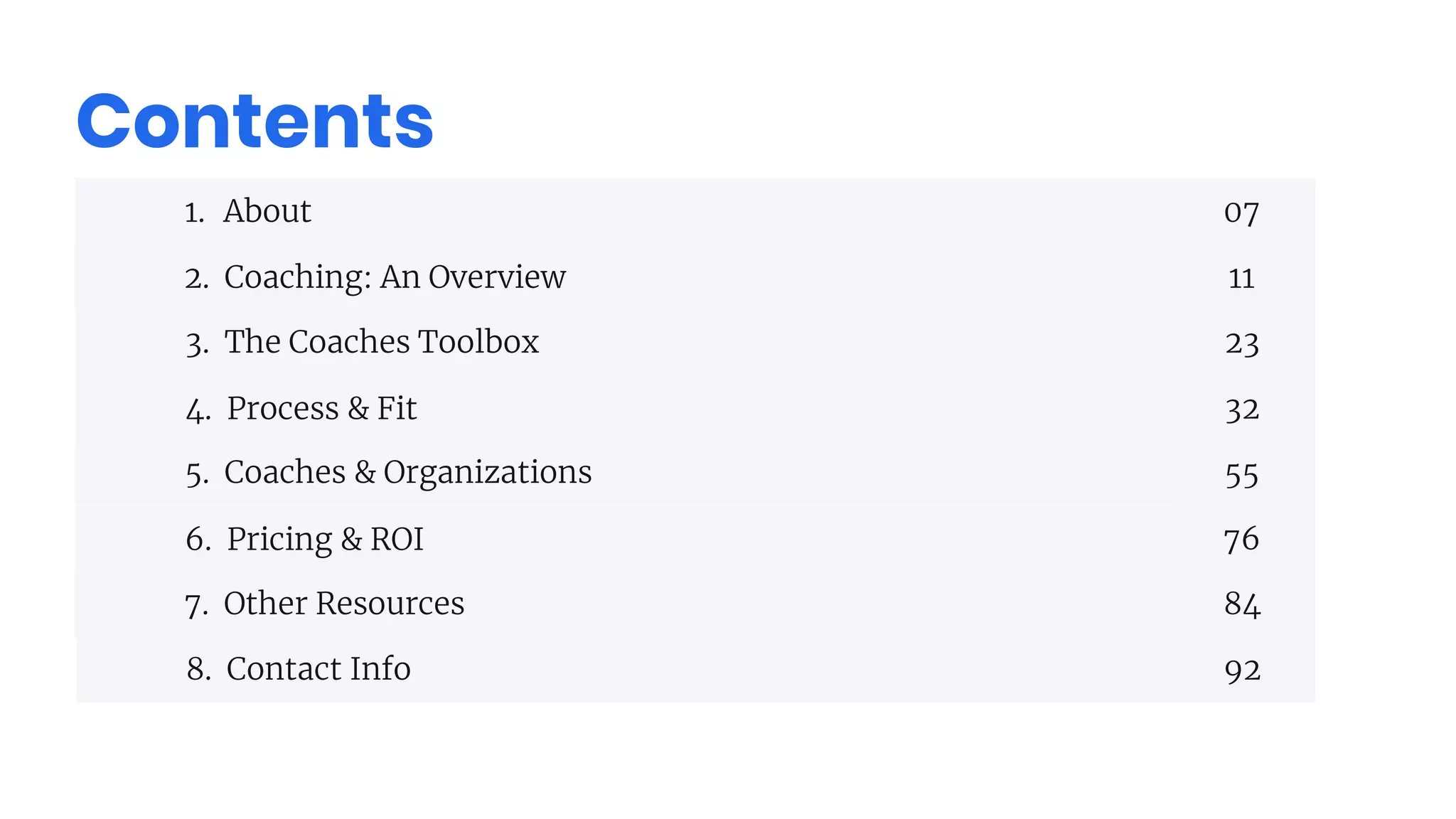 Contents
1. About
2. Coaching: An Overview
3. The Coaches Toolbox
4. Process & Fit
5. Coaches & Organizations
6. Pricing & ROI
7. Other Resources
8. Contact Info
07
11
23
32
55
76
84
92
 