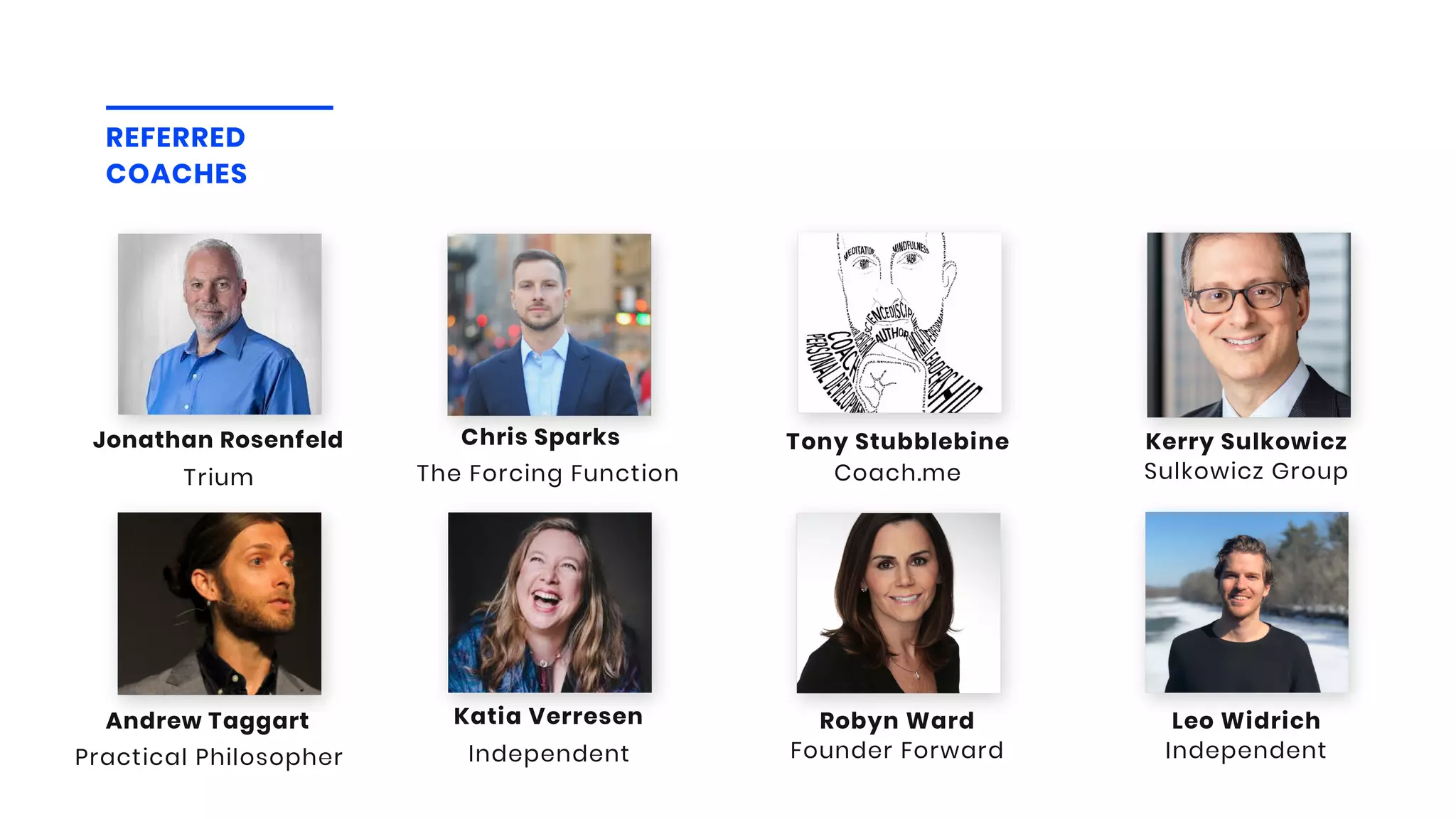 REFERRED
COACHES
Sulkowicz Group
Kerry Sulkowicz
Coach.me
Tony Stubblebine
Practical Philosopher
Andrew Taggart
Independent
Katia Verresen
Independent
Leo Widrich
Founder Forward
Robyn Ward
The Forcing Function
Chris Sparks
Trium
Jonathan Rosenfeld
 