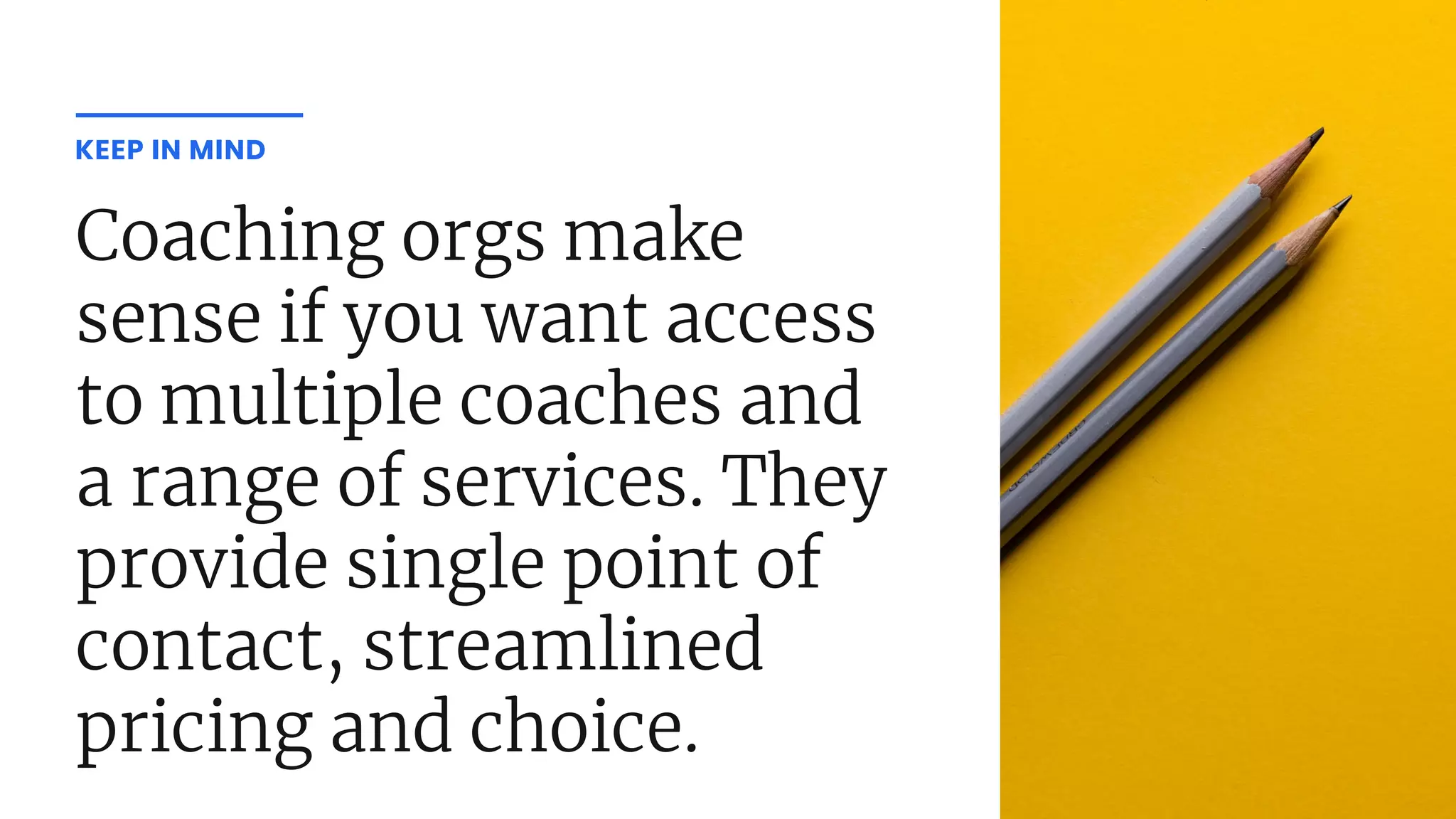 Coaching orgs make
sense if you want access
to multiple coaches and
a range of services. They
provide single point of
contact, streamlined
pricing and choice.
KEEP IN MIND
 