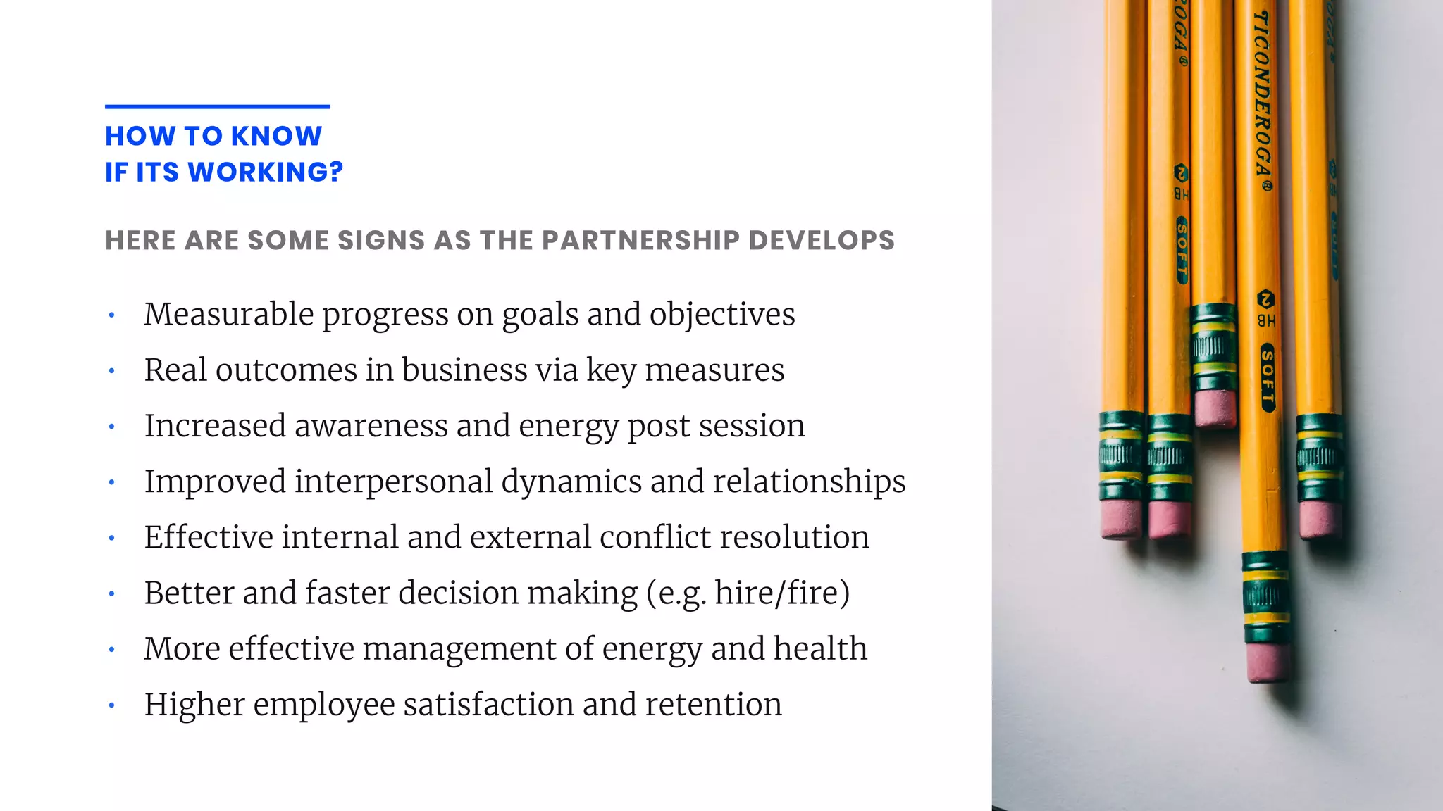 • Measurable progress on goals and objectives
• Real outcomes in business via key measures
• Increased awareness and energy post session
• Improved interpersonal dynamics and relationships
• E ective internal and external con ict resolution
• Better and faster decision making (e.g. hire/ re)
• More e ective management of energy and health
• Higher employee satisfaction and retention
HERE ARE SOME SIGNS AS THE PARTNERSHIP DEVELOPS
HOW TO KNOW
IF ITS WORKING?
 