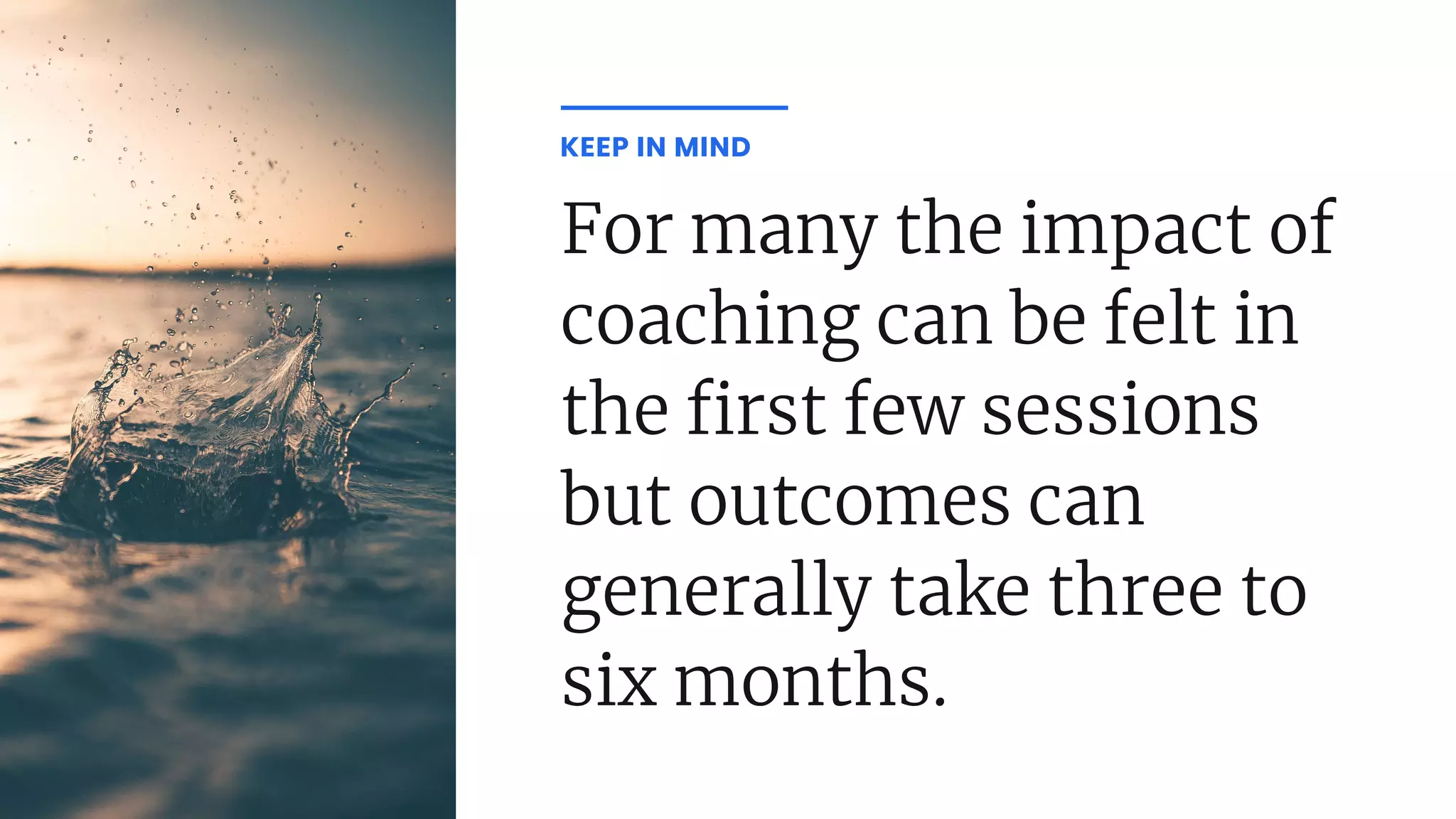 For many the impact of
coaching can be felt in
the rst few sessions
but outcomes can
generally take three to
six months.
KEEP IN MIND
 