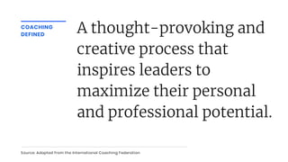 COACHING
DEFINED
A thought-provoking and
creative process that
inspires leaders to
maximize their personal
and professional potential.
Source: Adapted from the International Coaching Federation
 