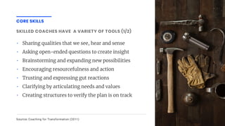 CORE SKILLS
SKILLED COACHES HAVE A VARIETY OF TOOLS (1/2)
• Sharing qualities that we see, hear and sense
• Asking open-ended questions to create insight
• Brainstorming and expanding new possibilities
• Encouraging resourcefulness and action
• Trusting and expressing gut reactions
• Clarifying by articulating needs and values
• Creating structures to verify the plan is on track
Source: Coaching for Transformation (2011)
 