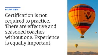 Certi cation is not
required to practice.
There are e ective and
seasoned coaches
without one. Experience
is equally important.
KEEP IN MIND
 