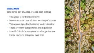 DISCLAIMERS
• This guide is far from de nitive
• Its contents are curated from a variety of sources
• This was designed with startup leaders in mind
• There are many perspectives, this is just one
• I couldn't include every coach and organization
• I hope to evolve this guide over time
BEFORE WE GET STARTED, PLEASE KEEP IN MIND
 