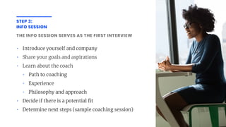 STEP 3:
INFO SESSION
THE INFO SESSION SERVES AS THE FIRST INTERVIEW
• Introduce yourself and company
• Share your goals and aspirations
• Learn about the coach
• Path to coaching
• Experience
• Philosophy and approach
• Decide if there is a potential t
• Determine next steps (sample coaching session)
 