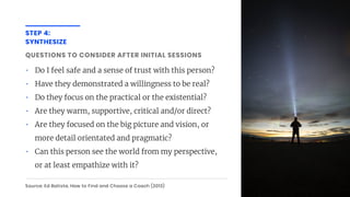 STEP 4:
SYNTHESIZE
QUESTIONS TO CONSIDER AFTER INITIAL SESSIONS
Source: Ed Batista, How to Find and Choose a Coach (2013)
• Do I feel safe and a sense of trust with this person?
• Have they demonstrated a willingness to be real?
• Do they focus on the practical or the existential?
• Are they warm, supportive, critical and/or direct?
• Are they focused on the big picture and vision, or
more detail orientated and pragmatic?
• Can this person see the world from my perspective,
or at least empathize with it?
 