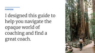I designed this guide to
help you navigate the
opaque world of
coaching and nd a
great coach.
PURPOSE
 