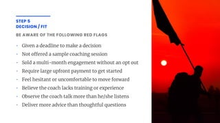 BE AWARE OF THE FOLLOWING RED FLAGS
• Given a deadline to make a decision
• Not o ered a sample coaching session
• Sold a multi-month engagement without an opt out
• Require large upfront payment to get started
• Feel hesitant or uncomfortable to move forward
• Believe the coach lacks training or experience
• Observe the coach talk more than he/she listens
• Deliver more advice than thoughtful questions
STEP 5
DECISION / FIT
 