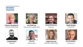Conscious Leadership
Jim Dethmer
Reboot
Chad Dickerson
REFERRED
COACHES
Reboot
Khalid Halim
Rad Reads
Khe Hy
Osprey Leadership
Leigh Kearney
Evolution
Geoff Graber
OnCourse
Jim Kochalka
Priority Coaching
Sharon Daugherty 
 