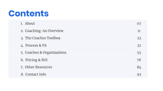 Contents
1. About
2. Coaching: An Overview
3. The Coaches Toolbox
4. Process & Fit
5. Coaches & Organizations
6. Pricing & ROI
7. Other Resources
8. Contact Info
07
11
23
32
55
76
84
92
 
