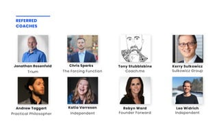 REFERRED
COACHES
Sulkowicz Group
Kerry Sulkowicz
Coach.me
Tony Stubblebine
Practical Philosopher
Andrew Taggart
Independent
Katia Verresen
Independent
Leo Widrich
Founder Forward
Robyn Ward
The Forcing Function
Chris Sparks
Trium
Jonathan Rosenfeld
 