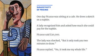One day Picasso was sitting at a cafe. He drew a sketch
on a napkin.
A lady recognized him and asked how much she could
pay for the napkin.
Picasso said $20,000.
The lady was shocked, “But it only took you two
minutes to draw.”
Picasso replied, “No, it took me my whole life.”
SUBJECTIVITY
OF PRICING
 