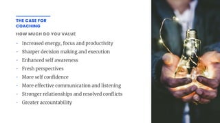 THE CASE FOR
COACHING
HOW MUCH DO YOU VALUE
• Increased energy, focus and productivity
• Sharper decision making and execution
• Enhanced self awareness
• Fresh perspectives
• More self con dence
• More e ective communication and listening
• Stronger relationships and resolved con icts
• Greater accountability
 