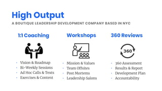A BOUTIQUE LEADERSHIP DEVELOPMENT COMPANY BASED IN NYC
1:1 Coaching Workshops 360 Reviews
• Vision & Roadmap
• Bi-Weekly Sessions
• Ad Hoc Calls & Texts
• Exercises & Content
• Mission & Values
• Team O sites
• Post Mortems
• Leadership Salons
• 360 Assessment
• Results & Report
• Development Plan
• Accountability
High Output
 