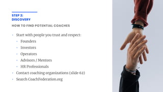 STEP 2:
DISCOVERY
HOW TO FIND POTENTIAL COACHES
• Start with people you trust and respect:
• Founders
• Investors
• Operators
• Advisors / Mentors
• HR Professionals
• Contact coaching organizations (slide 62)
• Search CoachFederation.org
 