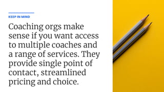 Coaching orgs make
sense if you want access
to multiple coaches and
a range of services. They
provide single point of
contact, streamlined
pricing and choice.
KEEP IN MIND
 