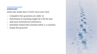 ☐ Complete the questions on slide 35
☐ Determine if coaching might be a t for you
☐ Ask your network for references
☐ Schedule initial info sessions with 3-5 coaches
☐ Enjoy the process!
CHECKLIST
HERE ARE SOME NEXT STEPS YOU CAN TAKE
 