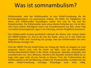 Was ist somnambulism?
 Schlafwandeln, oder das Schlafwandeln, ist eine Schlaf-Unordnung, die die
  Erweckungskategorie von parasomniae einbaut. Die Reihe von Tätigkeiten, mit
  denen sich Schlafwandler beschäftigen, ändert sich weit im Typ und der
  Kompliziertheit. Ein Schlafwandler kann etwas ebenso Einfaches tun, wie im Bett,
  oder etwas ebenso Beteiligtem sitzen wie herauskommend aus Bett, einen Flug
  von Stufen hinuntergehend, sogar in ein Fahrzeug, und das Wegfahren kommend.

 Das Schlafwandeln kommt gewöhnlich während der dritten oder vierten Stufen
  des NREM-Schlafes vor. Das ist die Zeit der Nacht, wenn wir in tief, Schlaf der
  langsamen Welle sind. Forschung hat gezeigt, dass das Schlafwandeln mit einer
  Beleuchtung vereinigt wird.

 Weil der NREM Teil des Schlaf-Zyklus am Anfang der Nacht am längsten ist (und
  progressiv kürzer wird, weil die Nacht auf hält), wird das Schlafwandeln
  höchstwahrscheinlich früher in der Nacht vorkommen. Episoden erstrecken sich
  normalerweise von 1 bis 5 Minuten, obwohl es für Episoden ziemlich üblich ist, so
  lange oder sogar mehr als eine Stunde zu dauern. Trotz des Vorherrschens des
  Schlafwandelns in der Bevölkerung, schlafen Sie Wissenschaftler verstehen die mit
  dieser Schlaf-Unordnung       vereinigte   Physiologie noch nicht          völlig.
 