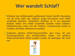 Wer wandelt Schlaf?
 Während das Schlafwandeln größtenteils Kinder betrifft (besonders
  vier bis sechs Jahre alt), erfahren einige Erwachsene auch Schlaf
  wandelnde Episoden. Tatsächlich, fünfzehn 30 % von gesunden
  Kindern haben eine Schlaf wandelnde Episode vorher erfahren.
  Glücklicherweise senkt sich die Tendenz, normalerweise Schlaf zu
  wandeln, als Kinder Adoleszenz erreichen.

 Außerdem glauben Schlaf-Wissenschaftler, dass Leute, die eine
  Familiengeschichte des Schlafwandelns haben, mit größerer
  Wahrscheinlichkeit Schlaf wandeln werden als diejenigen, die nicht
  tun.
 