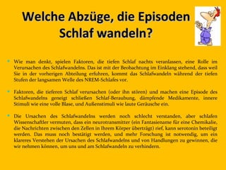 Welche Abzüge, die Episoden
           Schlaf wandeln?
 Wie man denkt, spielen Faktoren, die tiefen Schlaf nachts veranlassen, eine Rolle im
  Verursachen des Schlafwandelns. Das ist mit der Beobachtung im Einklang stehend, dass weil
  Sie in der vorherigen Abteilung erfuhren, kommt das Schlafwandeln während der tiefen
  Stufen der langsamen Welle des NREM-Schlafes vor.

 Faktoren, die tieferen Schlaf verursachen (oder ihn stören) und machen eine Episode des
  Schlafwandelns geneigt schließen Schlaf-Beraubung, dämpfende Medikamente, innere
  Stimuli wie eine volle Blase, und Außenstimuli wie laute Geräusche ein.

 Die Ursachen des Schlafwandelns werden noch schlecht verstanden, aber schlafen
  Wissenschaftler vermuten, dass ein neurotransmitter (ein Fantasiename für eine Chemikalie,
  die Nachrichten zwischen den Zellen in Ihrem Körper überträgt) rief, kann serotonin beteiligt
  werden. Das muss noch bestätigt werden, und mehr Forschung ist notwendig, um ein
  klareres Verstehen der Ursachen des Schlafwandelns und von Handlungen zu gewinnen, die
  wir nehmen können, um uns und am Schlafwandeln zu verhindern.
 