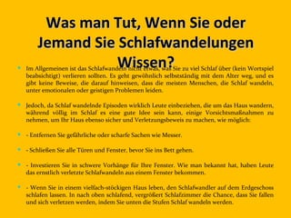 Was man Tut, Wenn Sie oder
       Jemand Sie Schlafwandelungen
                  Wissen?
 Im Allgemeinen ist das Schlafwandeln nicht etwas, was Sie zu viel Schlaf über (kein Wortspiel
  beabsichtigt) verlieren sollten. Es geht gewöhnlich selbstständig mit dem Alter weg, und es
  gibt keine Beweise, die darauf hinweisen, dass die meisten Menschen, die Schlaf wandeln,
  unter emotionalen oder geistigen Problemen leiden.

 Jedoch, da Schlaf wandelnde Episoden wirklich Leute einbeziehen, die um das Haus wandern,
  während völlig im Schlaf es eine gute Idee sein kann, einige Vorsichtsmaßnahmen zu
  nehmen, um Ihr Haus ebenso sicher und Verletzungsbeweis zu machen, wie möglich:

 - Entfernen Sie gefährliche oder scharfe Sachen wie Messer.

 - Schließen Sie alle Türen und Fenster, bevor Sie ins Bett gehen.

 - Investieren Sie in schwere Vorhänge für Ihre Fenster. Wie man bekannt hat, haben Leute
  das ernstlich verletzte Schlafwandeln aus einem Fenster bekommen.

 - Wenn Sie in einem vielfach-stöckigen Haus leben, den Schlafwandler auf dem Erdgeschoss
  schlafen lassen. In nach oben schlafend, vergrößert Schlafzimmer die Chance, dass Sie fallen
  und sich verletzen werden, indem Sie unten die Stufen Schlaf wandeln werden.
 