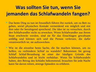 Was sollten Sie tun, wenn Sie
jemanden das Schlafwandeln fangen?
 Das beste Ding zu tun ist freundlich führen ihn zurück, um zu Bett zu
  gehen, soviel physischen Kontakt vermeidend wie möglich und mit
  ihm oder ihr beruhigend sprechend. Die Idee ist zu versuchen, durch
  den Schlafwandler nicht zu erwecken. Wenn Schlafwandler aus ihrem
  Staat erschreckt werden, sind sie für das Einschlagen gewaltsam
  anfällig und können sich und die Person verletzen, die dafür
  verantwortlich ist, sie aufzuwecken.

 Wie ist die einzelne beste Sache, die Sie machen können, um zu
  helfen, zu verhindern Schlaf zu wandeln? Bekommen Sie genug
  Schlaf! Schlaf-Beraubung ist einer der häufigen Gründe des
  Schlafwandelns und ist leicht verhütbar. Wenn Sie Schlafwandeln
  haben, den Betrag des Schlafes bekommend, brauchen Sie jede Nacht
  kann Sie davon retten, strenge Episoden zu erfahren.
 