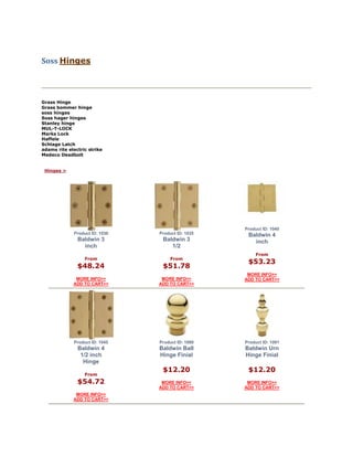 Soss Hinges
Grass Hinge
Grass bommer hinge
soss hinges
Soss hager hinges
Stanley hinge
MUL-T-LOCK
Marks Lock
Haffele
Schlage Latch
adams rite electric strike
Medeco Deadbolt
Hinges >
Product ID: 1030
Baldwin 3
inch
From
$48.24
MORE INFO>>
ADD TO CART>>
Product ID: 1035
Baldwin 3
1/2
From
$51.78
MORE INFO>>
ADD TO CART>>
Product ID: 1040
Baldwin 4
inch
From
$53.23
MORE INFO>>
ADD TO CART>>
Product ID: 1045
Baldwin 4
1/2 inch
Hinge
From
$54.72
MORE INFO>>
ADD TO CART>>
Product ID: 1090
Baldwin Ball
Hinge Finial
$12.20
MORE INFO>>
ADD TO CART>>
Product ID: 1091
Baldwin Urn
Hinge Finial
$12.20
MORE INFO>>
ADD TO CART>>
 