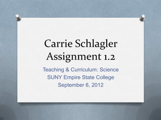 Carrie Schlagler
Assignment 1.2
Teaching & Curriculum: Science
  SUNY Empire State College
      September 6, 2012
 