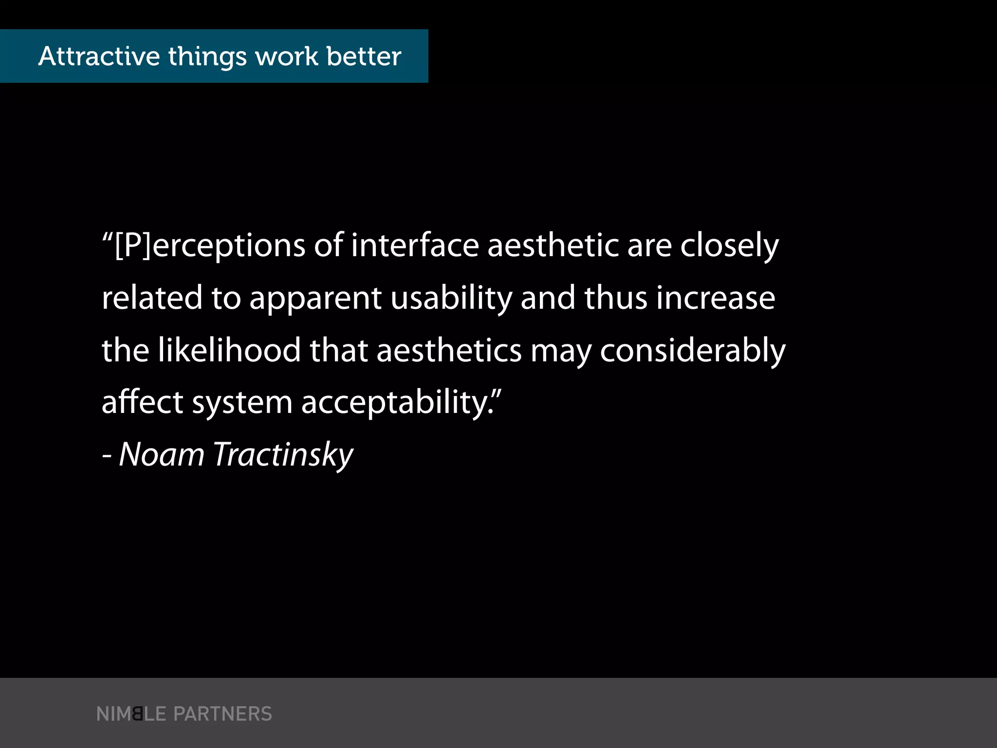 “[P]erceptions of interface aesthetic are closely
related to apparent usability and thus increase
the likelihood that aesthetics may considerably
aﬀect system acceptability.”
- Noam Tractinsky
Attractive things work better
 