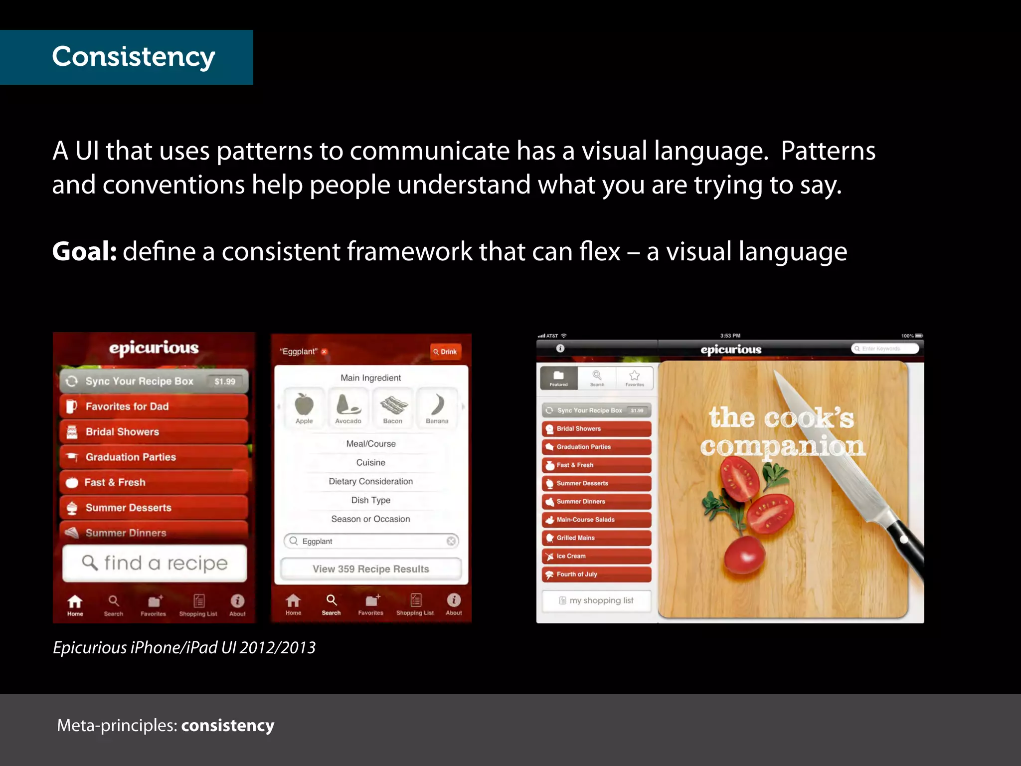 A UI that uses patterns to communicate has a visual language. Patterns
and conventions help people understand what you are trying to say.
Meta-principles: consistency
Goal: define a consistent framework that can flex – a visual language
Epicurious iPhone/iPad UI 2012/2013
Consistency
 