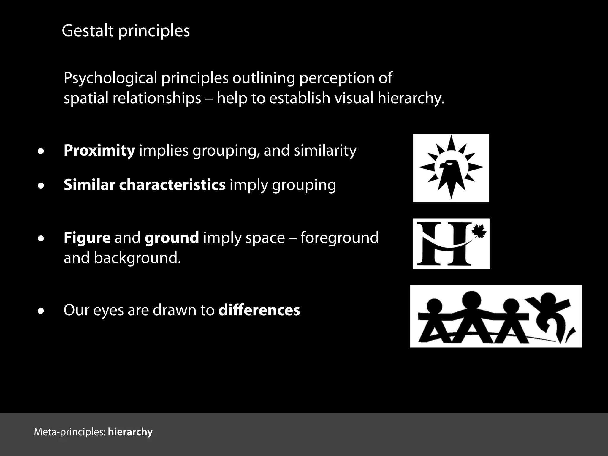 Gestalt principles
Psychological principles outlining perception of
spatial relationships – help to establish visual hierarchy.
• Proximity implies grouping, and similarity
• Similar characteristics imply grouping
• Figure and ground imply space – foreground
and background.
• Our eyes are drawn to diﬀerences
http://graphicdesign.spokanefalls.edu/tutorials/process/gestaltprinciples/gestaltprinc.htm
Meta-principles: hierarchy
 