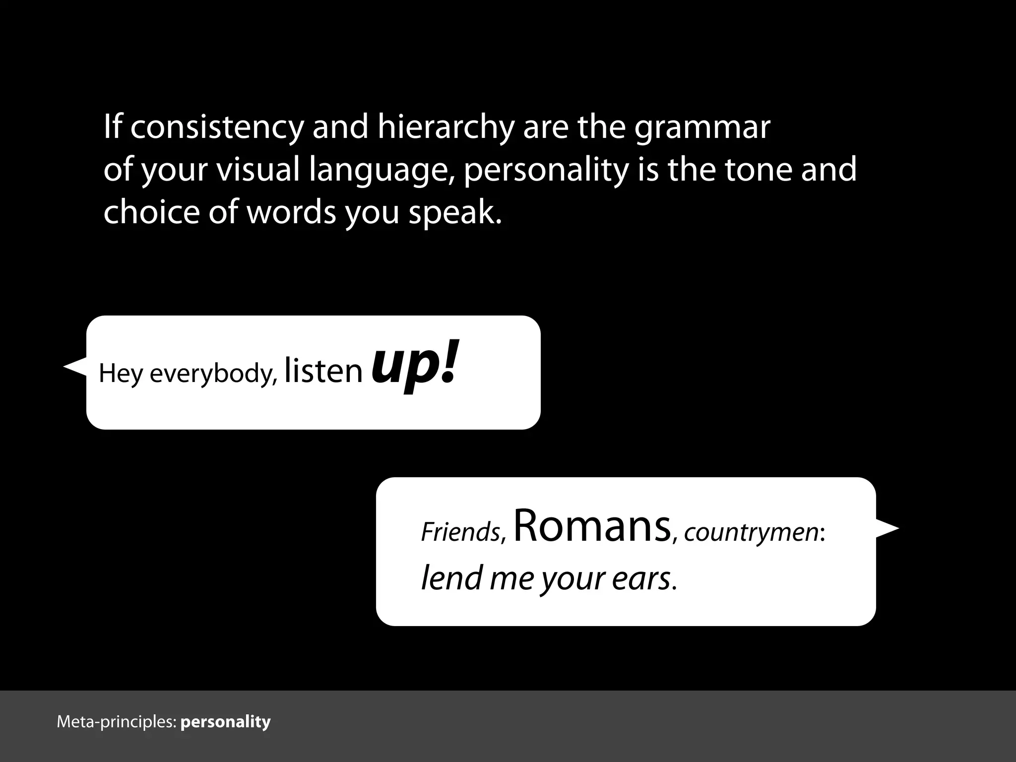 If consistency and hierarchy are the grammar
of your visual language, personality is the tone and
choice of words you speak.
Hey everybody, listen up!
Friends, Romans, countrymen:
lend me your ears.
Meta-principles: personality
 