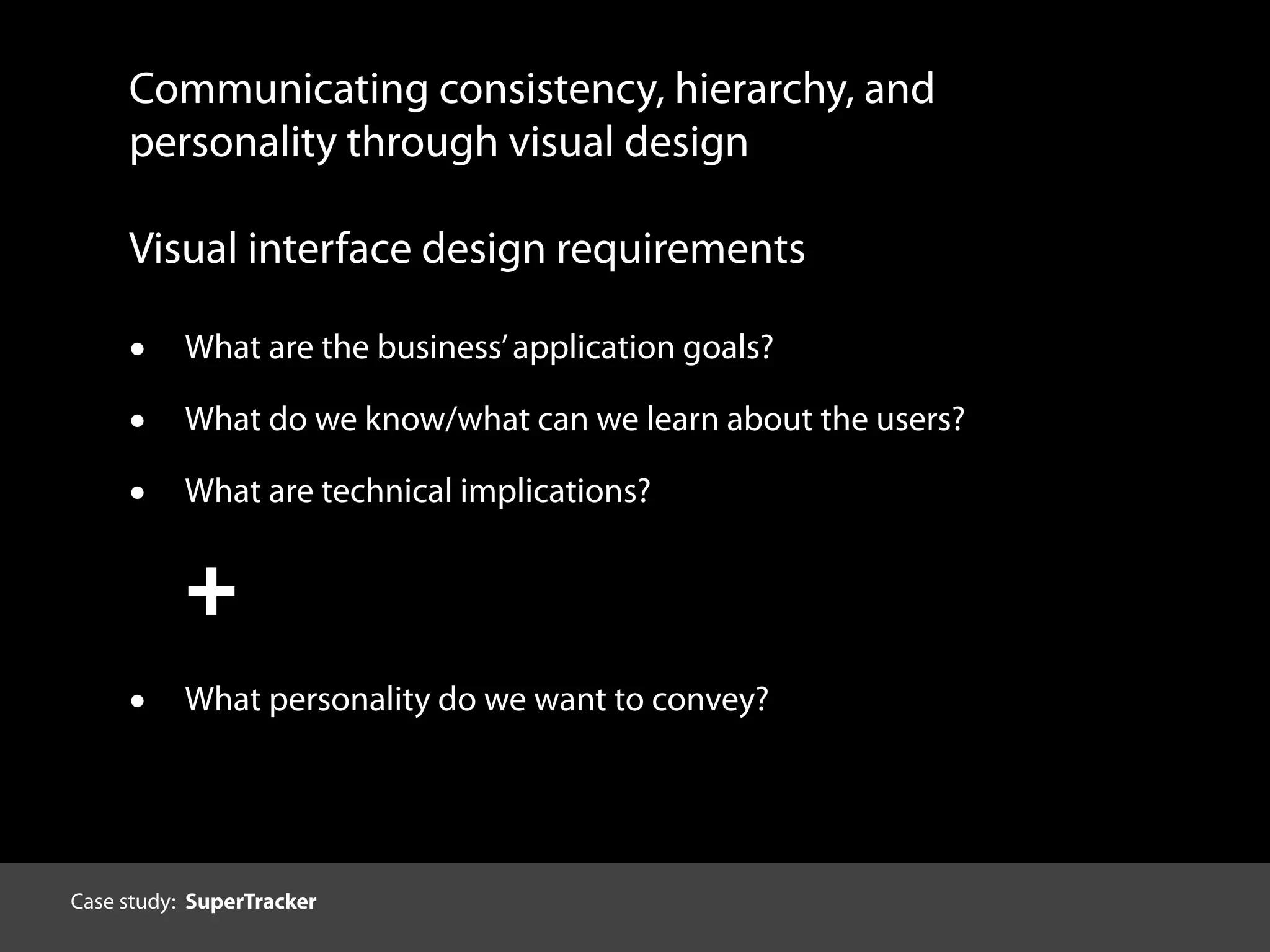 Communicating consistency, hierarchy, and
personality through visual design
Visual interface design requirements
• What are the business’application goals?
• What do we know/what can we learn about the users?
• What are technical implications?
+
• What personality do we want to convey?
Case study: SuperTracker
 