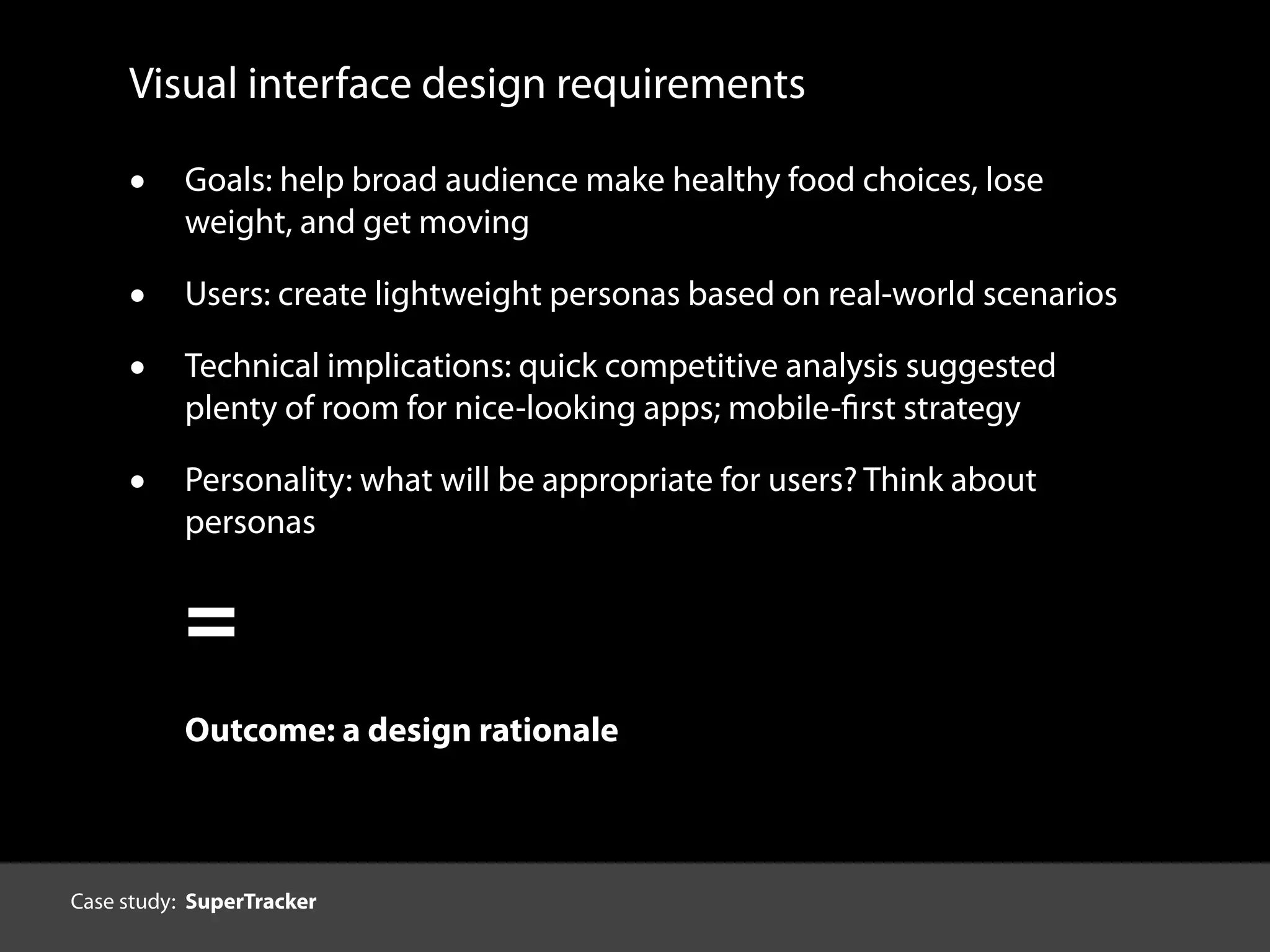 Visual interface design requirements
• Goals: help broad audience make healthy food choices, lose
weight, and get moving
• Users: create lightweight personas based on real-world scenarios
• Technical implications: quick competitive analysis suggested
plenty of room for nice-looking apps; mobile-first strategy
• Personality: what will be appropriate for users? Think about
personas
=
Outcome: a design rationale
Case study: SuperTracker
 