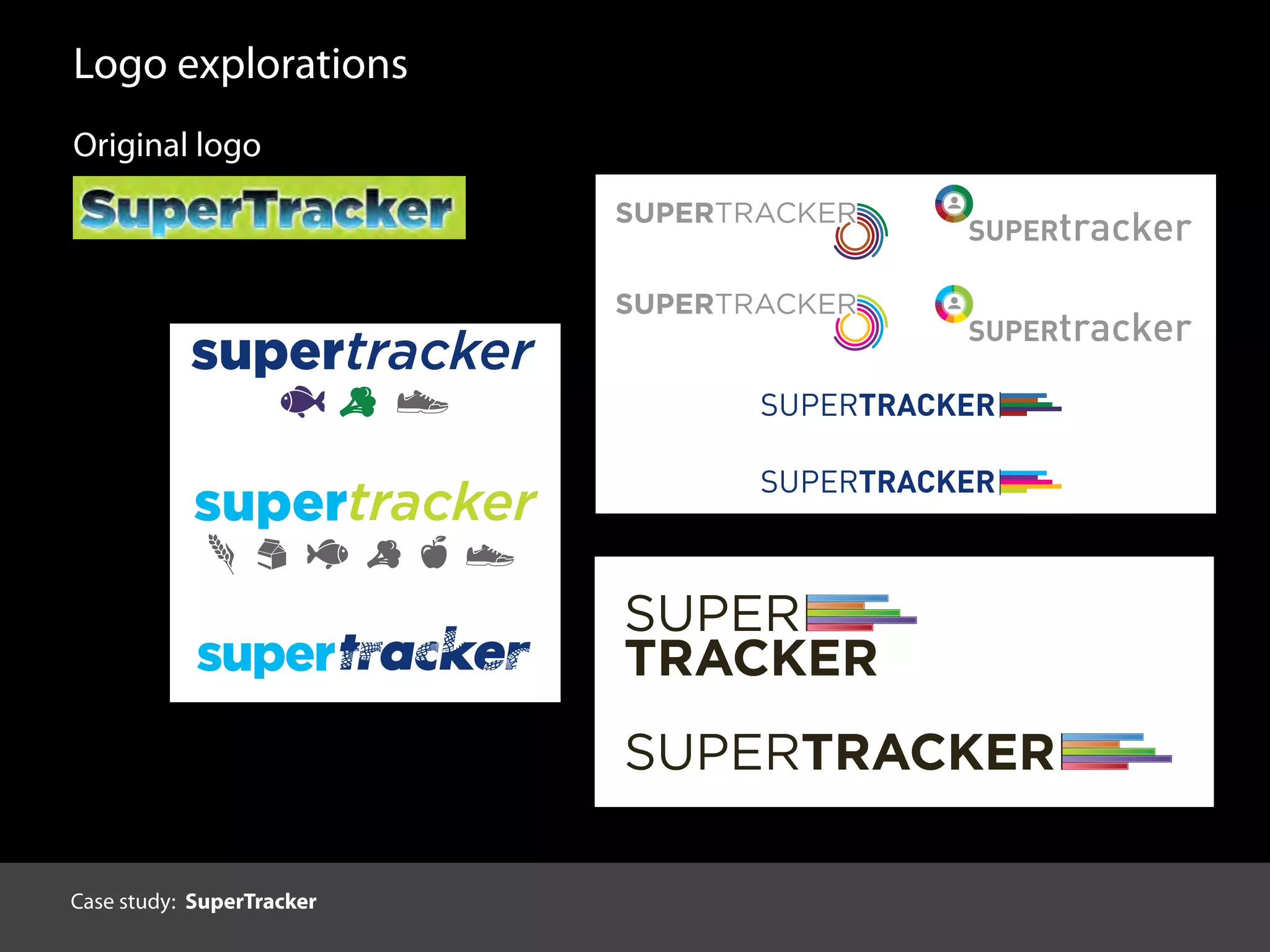 Logo explorations
SUPER
TRACKER
SUPERTRACKER
3.
Original logo
supertracker
supertracker
trackersuper
1. SUPERTRACKER
SUPERTRACKER
SUPERtracker
SUPERtracker
SUPERTRACKER
SUPERTRACKER
2.
Case study: SuperTracker
 
