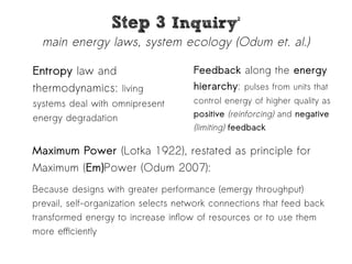 SStteepp 33 IInnqquuiirryy22 
main energy laws, system ecology (Odum et. al.) 
Entropy law and 
thermodynamics: living 
systems deal with omnipresent 
energy degradation 
Feedback along the energy 
hierarchy: pulses from units that 
control energy of higher quality as 
positive (reinforcing) and negative 
(limiting) feedback 
Maximum Power (Lotka 1922), restated as principle for 
Maximum (Em)Power (Odum 2007): 
Because designs with greater performance (emergy throughput) 
prevail, self-organization selects network connections that feed back 
transformed energy to increase inflow of resources or to use them 
more efficiently 
 