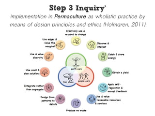 SStteepp 33 IInnqquuiirryy33 
implementation in Permaculture as wholistic practice by 
means of design principles and ethics (Holmgren, 2011) 
 