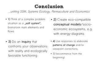 CCoonncclluussiioonn 
...uniting SSM, Systems Ecology, Permaculture and Economics 
● 1) Think of a complex problem 
situation as a „soft system“, 
brainstorm main elements and 
flows 
● 2) Create eco-compatible 
conceptual models/socio-economic 
ecosystems, e.g. 
with energy-diagrams 
● 4) Use responses to elaborate 
patterns of change and/or 
viewpoint corrections, 
● 5) (recommence from the 
beginning) 
● 3) Do an inquiry that 
confronts your observations 
with reality and ecologically 
favorable functioning 
 