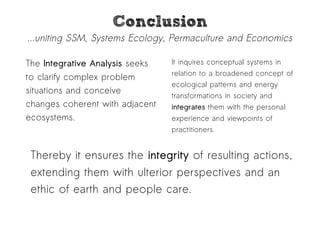 CCoonncclluussiioonn 
...uniting SSM, Systems Ecology, Permaculture and Economics 
The Integrative Analysis seeks 
to clarify complex problem 
situations and conceive 
changes coherent with adjacent 
ecosystems. 
It inquires conceptual systems in 
relation to a broadened concept of 
ecological patterns and energy 
transformations in society and 
integrates them with the personal 
experience and viewpoints of 
practitioners. 
Thereby it ensures the integrity of resulting actions, 
extending them with ulterior perspectives and an 
ethic of earth and people care. 
 