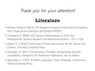 TThhaannkk yyoouu ffoorr yyoouurr aatttteennttiioonn!! 
LLiitteerraattuurree 
● Michael Schlauch (2014). The Integrative Analysis of Economic Ecosystems, 
http://mpra.ub.uni-muenchen.de/id/eprint/53757. 
● Checkland, P. (2000). Soft Systems Methodology: A Thirty Year 
Retrospective. Systems Research and Behavioral Science, 17(1): 11–58. 
● Odum, H. T. (2007). Environment, Power, and Society for the Twenty-First 
Century. Columbia University Press. 
● Holmgren, D. (2011). Permaculture: Principles and pathways beyond 
sustainability. Hampshire UK: Permanent Publications, first uk edition. 
● Alexander, C. (1977). A Pattern Language: Towns, Buildings, Construction. 
Oxford University Press. 

