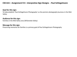 CSE 615 – Assignment 9-4 - Interpretive Sign Designs - Paul Schlegelmann


Goal for this sign:
To help establish ‘Paul Schlegelmann Photography’ as the premier photography business in the Mid-
Valley.

Audience for this sign:
Families in the Mid-Valley area (Willamette Valley)

Message for this sign:
Preserving memories for families is a primary goal of Paul Schlegelmann Photography
 