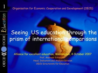   Seeing  US education through the prism of international comparisons Organisation for Economic Cooperation and Development (OECD) Alliance for excellent education, Washington, 4 October 2007 Prof. Andreas Schleicher Head, Indicators and Analysis Division OECD Directorate for Education 