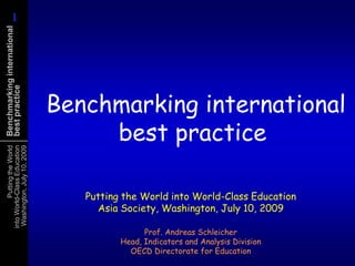 1
      1
Benchmarking international
best practice




                               Benchmarking international
                                    best practice
           Putting the World
 into World-Class Education
  Washington, July 10, 2009




                                  Putting the World into World-Class Education
                                    Asia Society, Washington, July 10, 2009

                                               Prof. Andreas Schleicher
                                         Head, Indicators and Analysis Division
                                           OECD Directorate for Education
 