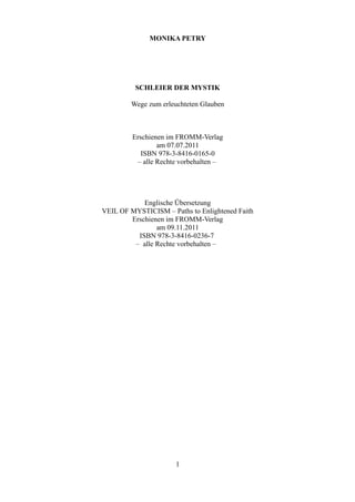 MONIKA PETRY




          SCHLEIER DER MYSTIK

        Wege zum erleuchteten Glauben



         Erschienen im FROMM-Verlag
                 am 07.07.2011
            ISBN 978-3-8416-0165-0
          – alle Rechte vorbehalten –




            Englische Übersetzung
VEIL OF MYSTICISM – Paths to Enlightened Faith
        Erschienen im FROMM-Verlag
                am 09.11.2011
          ISBN 978-3-8416-0236-7
         – alle Rechte vorbehalten –




                      1
 