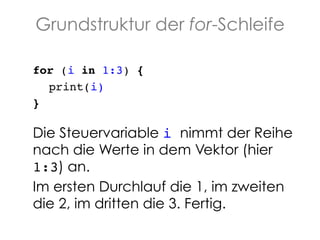 Grundstruktur der for-Schleife
for (i in 1:3) {!
!print(i)!
}!
!

Die Steuervariable i nimmt der Reihe
nach die Werte in dem Vektor (hier
1:3) an. !
Im ersten Durchlauf die 1, im zweiten
die 2, im dritten die 3. Fertig.

 
