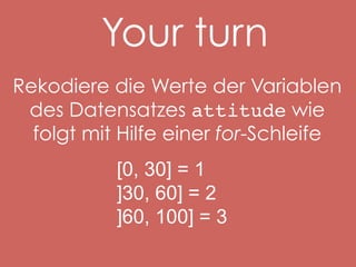Your turn
Rekodiere die Werte der Variablen
des Datensatzes attitude wie
folgt mit Hilfe einer for-Schleife
[0, 30] = 1
]30, 60] = 2
]60, 100] = 3

 